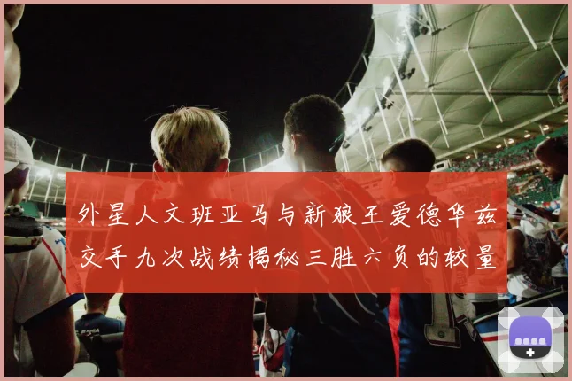 外星人文班亚马与新狼王爱德华兹交手九次战绩揭秘三胜六负的较量分析