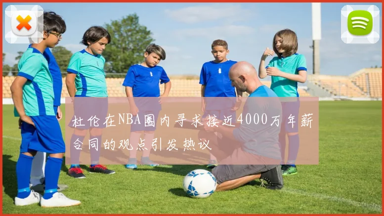 杜伦在NBA圈内寻求接近4000万年薪合同的观点引发热议