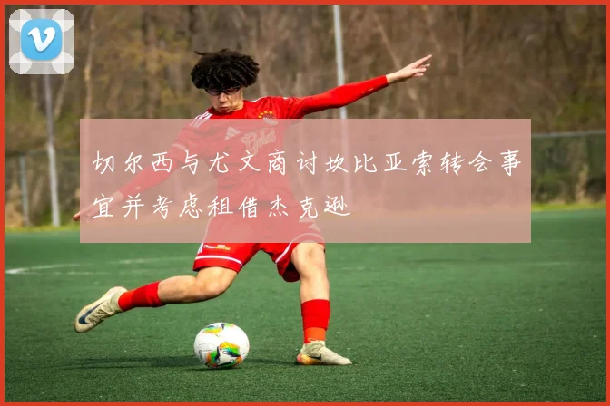 切尔西与尤文商讨坎比亚索转会事宜并考虑租借杰克逊