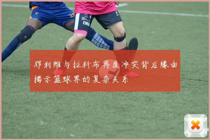 邓利维与拉科布再度冲突背后缘由揭示篮球界的复杂关系