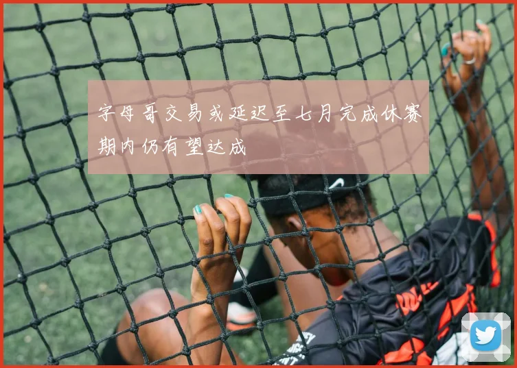 字母哥交易或延迟至七月完成休赛期内仍有望达成