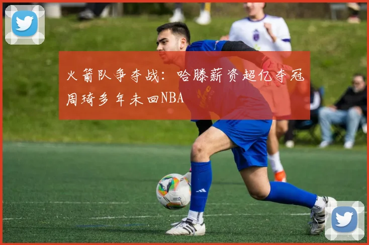 火箭队争夺战：哈滕薪资超亿夺冠周琦多年未回NBA