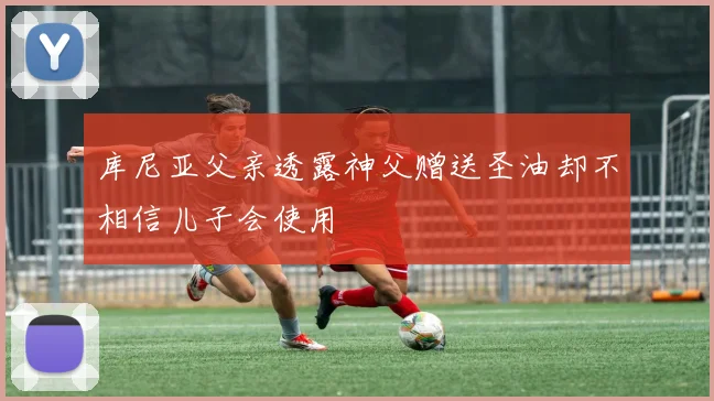 库尼亚父亲透露神父赠送圣油却不相信儿子会使用