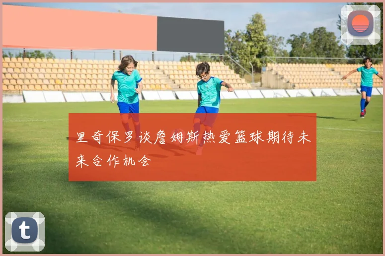 里奇保罗谈詹姆斯热爱篮球期待未来合作机会