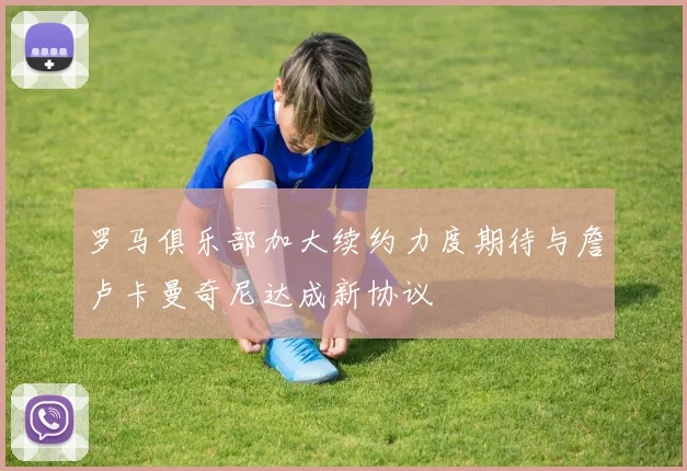 罗马俱乐部加大续约力度期待与詹卢卡曼奇尼达成新协议
