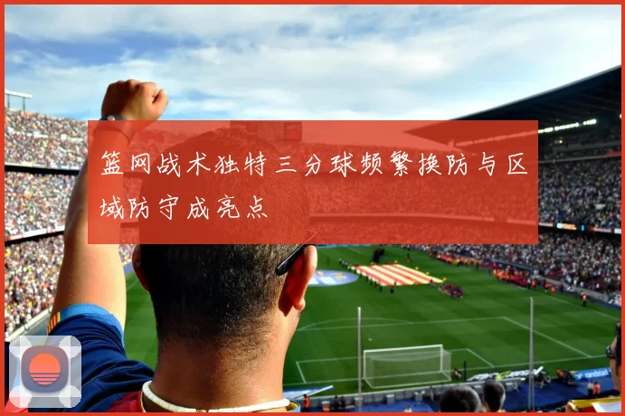 篮网战术独特三分球频繁换防与区域防守成亮点