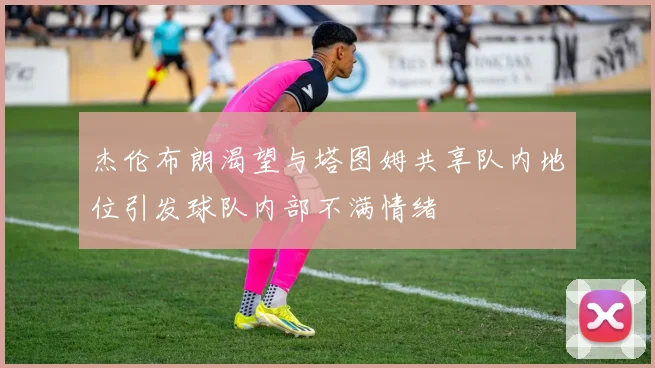 杰伦布朗渴望与塔图姆共享队内地位引发球队内部不满情绪