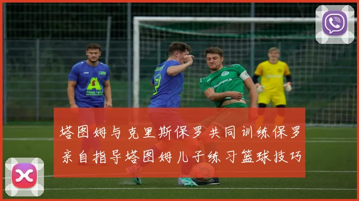 塔图姆与克里斯保罗共同训练保罗亲自指导塔图姆儿子练习篮球技巧