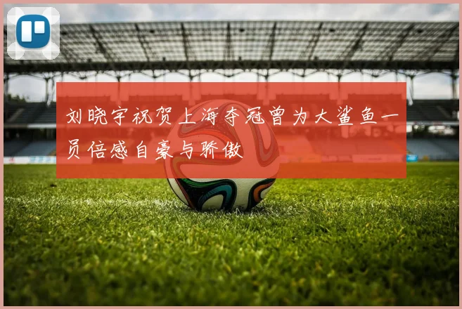 刘晓宇祝贺上海夺冠曾为大鲨鱼一员倍感自豪与骄傲