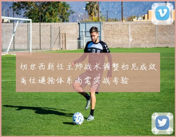 切尔西新任主帅战术调整初见成效高位逼抢体系尚需实战考验